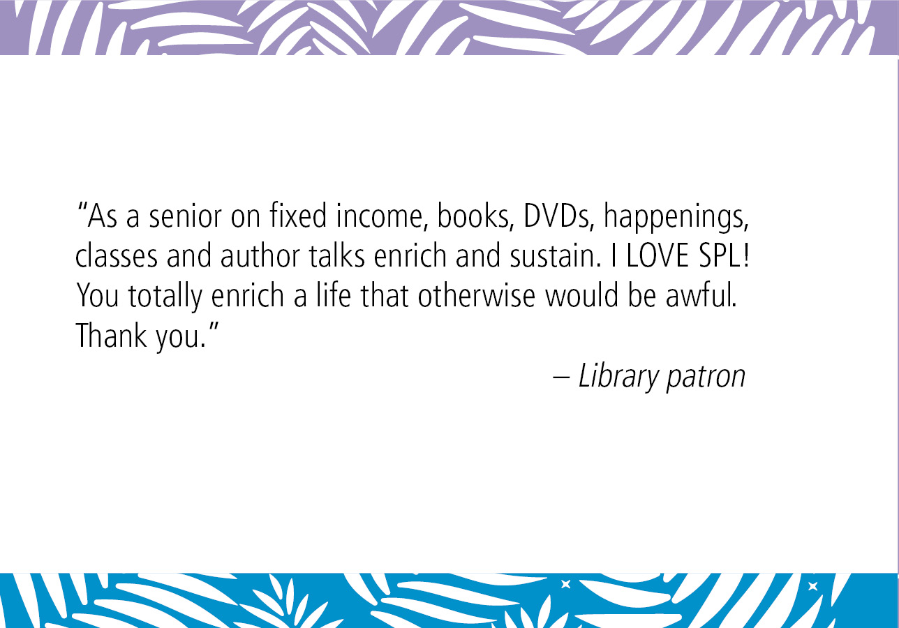 “As a senior on fixed income, books, DVDs, happenings, classes and author talks enrich and sustain. I LOVE SPL! You totally enrich a life that otherwise would be awful. Thank you.” – Library patron