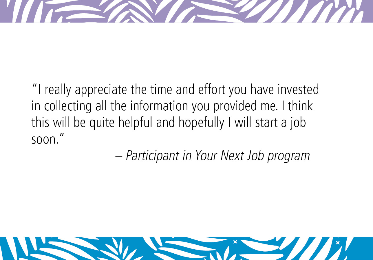 “I really appreciate the time and effort you have invested in collecting all the information you provided me. I think this will be quite helpful and hopefully I will start a job soon.” – Participant in Your Next Job program
