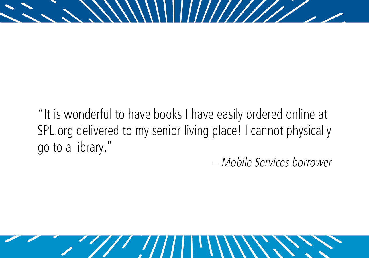 “It is wonderful to have books I have easily ordered on line at SPL.org delivered to my senior living place! I cannot physically go to a library.” – Mobile Services patron