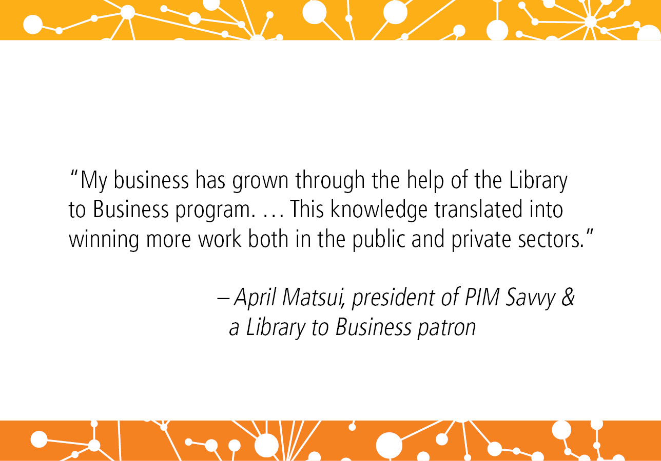 "My business has grown through the help of the Library to Business program. … This knowledge translated into winning more work both in the public and private sectors.” - April Matsui, president of PIM Savvy and a Library to Business patron