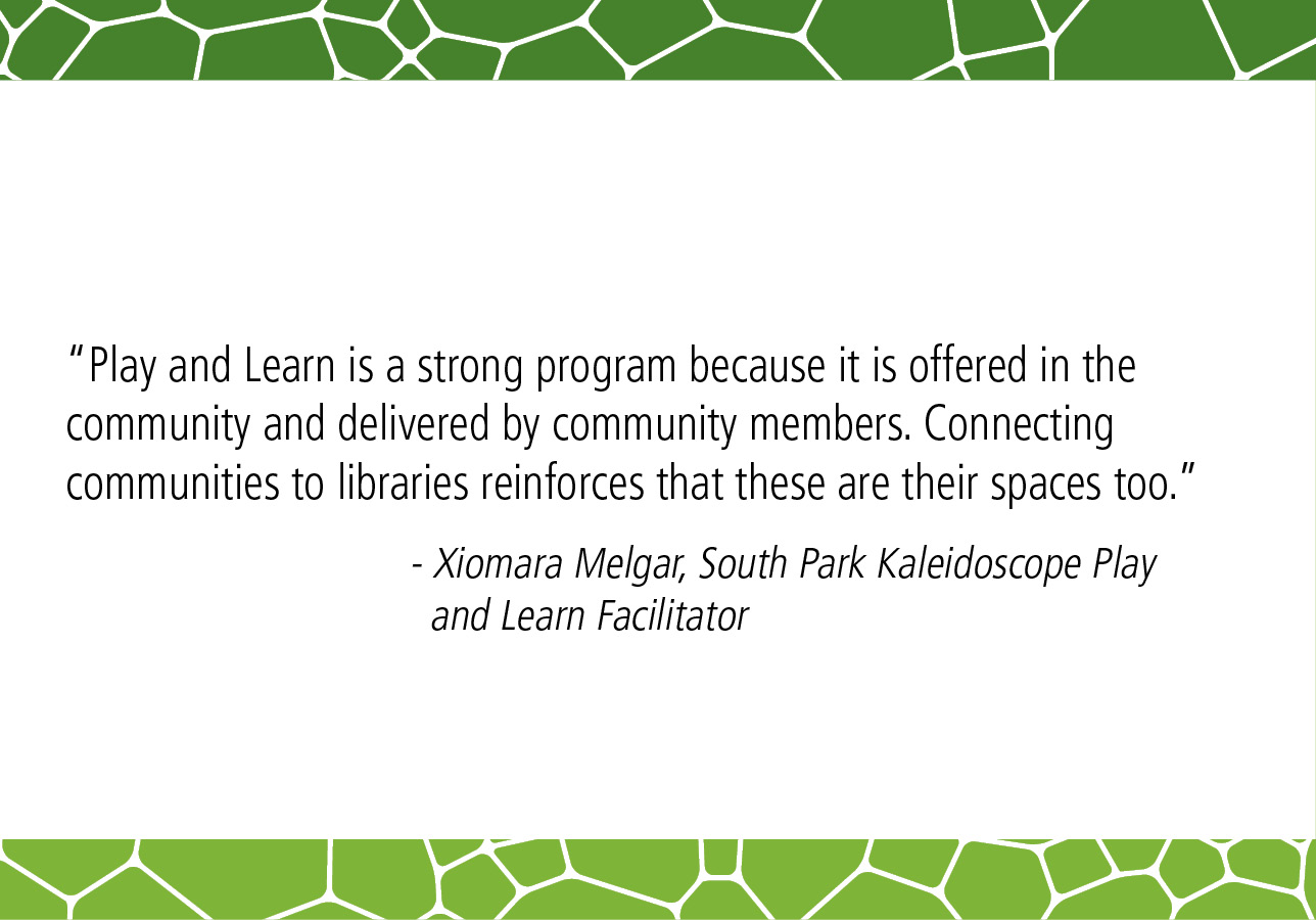 "Play and Learn is a strong program because it is offered in the community and delivered by community members. Connecting communities to libraries reinforces that these are their spaces too.” - Xiomara Melgar, South Park Kaleidoscope Play and Learn Facilitator