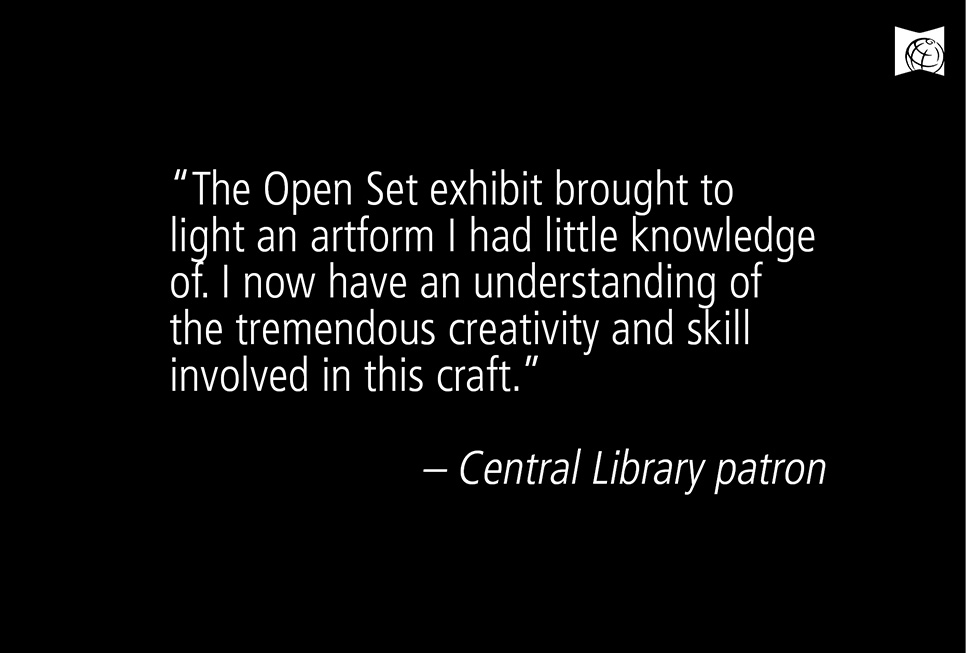 “The Open Set exhibit brought to light an artform I had little knowledge of. I now have an understanding of the tremendous creativity and skill involved in this craft.” – Central Library patron