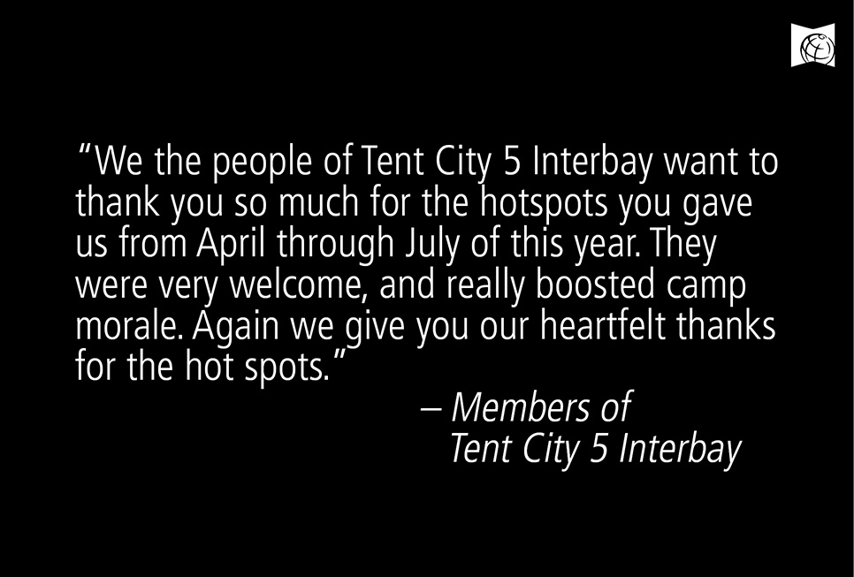"We the people of Tent City 5 Interbay want to thank you so much for the hotspots you gave us from April through July this year. They were very welcome and really boosted camp morale. Again we give you our heartfelt thanks for the hot spots."  - Members of Tent City 5 Interbay