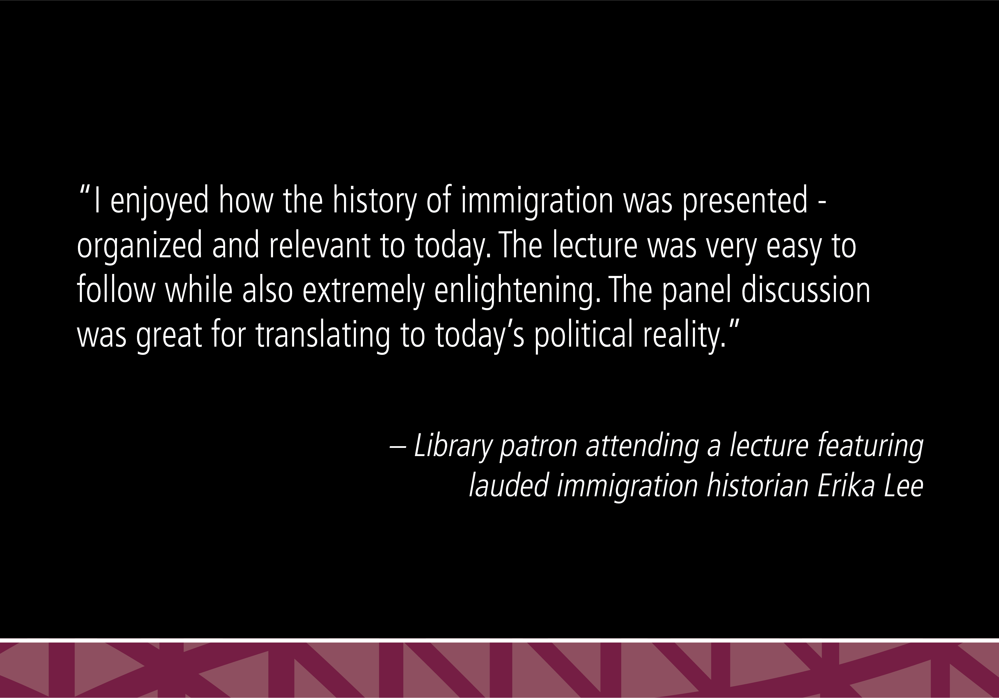 “I enjoyed how the history of immigration was presented - organized and relevant to today. The lecture was very easy to follow while also extremely enlightening. The panel discussion was great for translating to today's political reality.” - Library patron attending a lecture featuring lauded immigration historian Erika Lee