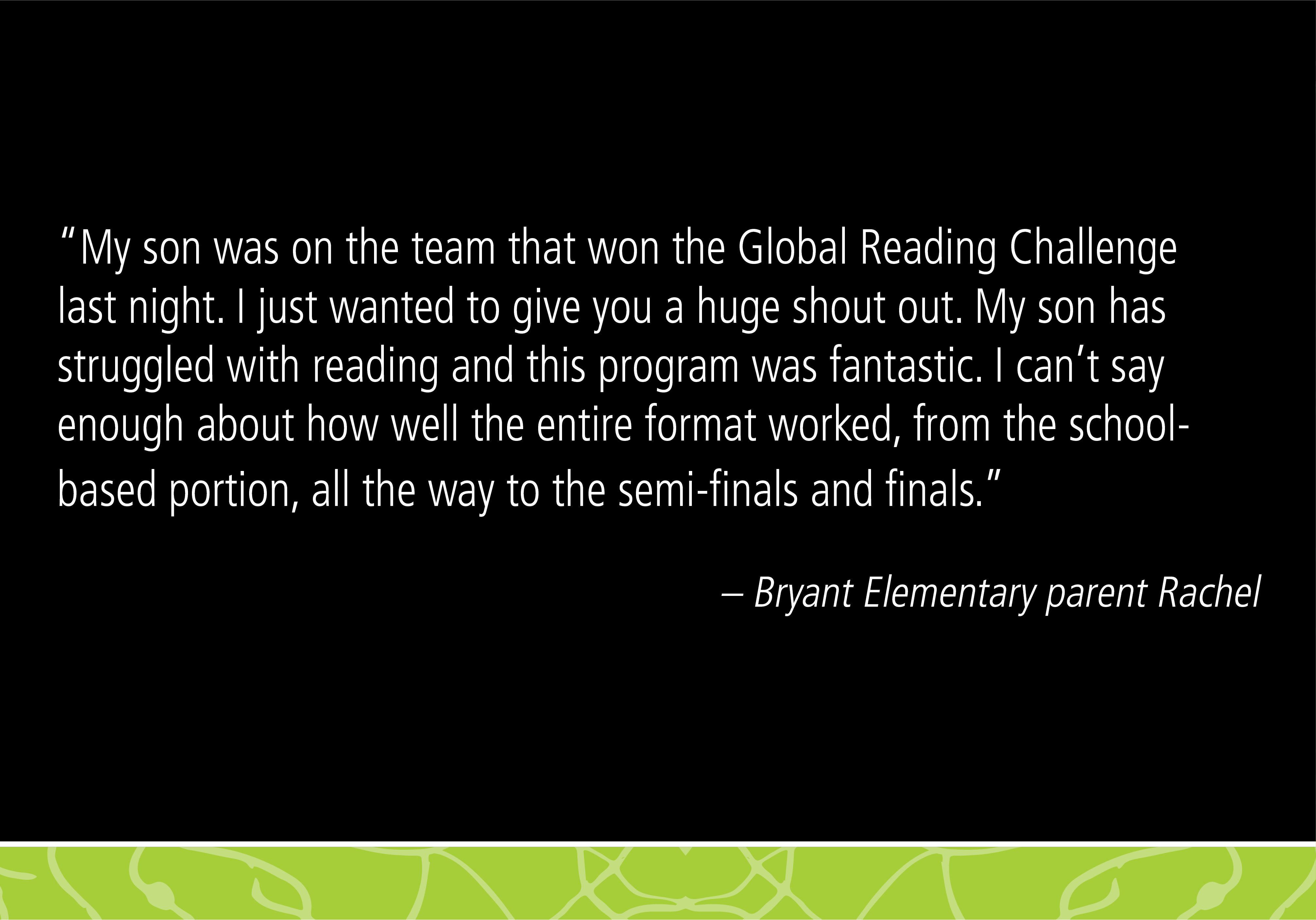 “My son was on the team that won the Global Reading Challenge last night. I just wanted to give you a huge shout out. My son has struggled with reading and this program was fantastic. I can’t say enough about how well the entire format worked, from the school-based portion, all the way to the semi-finals and finals. - Bryant Elementary parent Rachel 