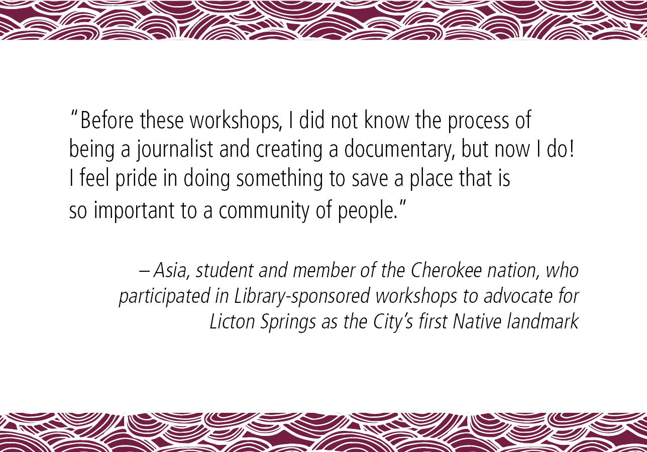 "Before these workshops, I did not know the process of being a journalist and creating a documentary, but now I do! I feel pride in doing something to save a place that is so important to a community of people." - Asia, student and member of the Cherokee nation, who participated in Library-sponsored workshops to advocate for Licton Springs as the City's first Native landmark. 