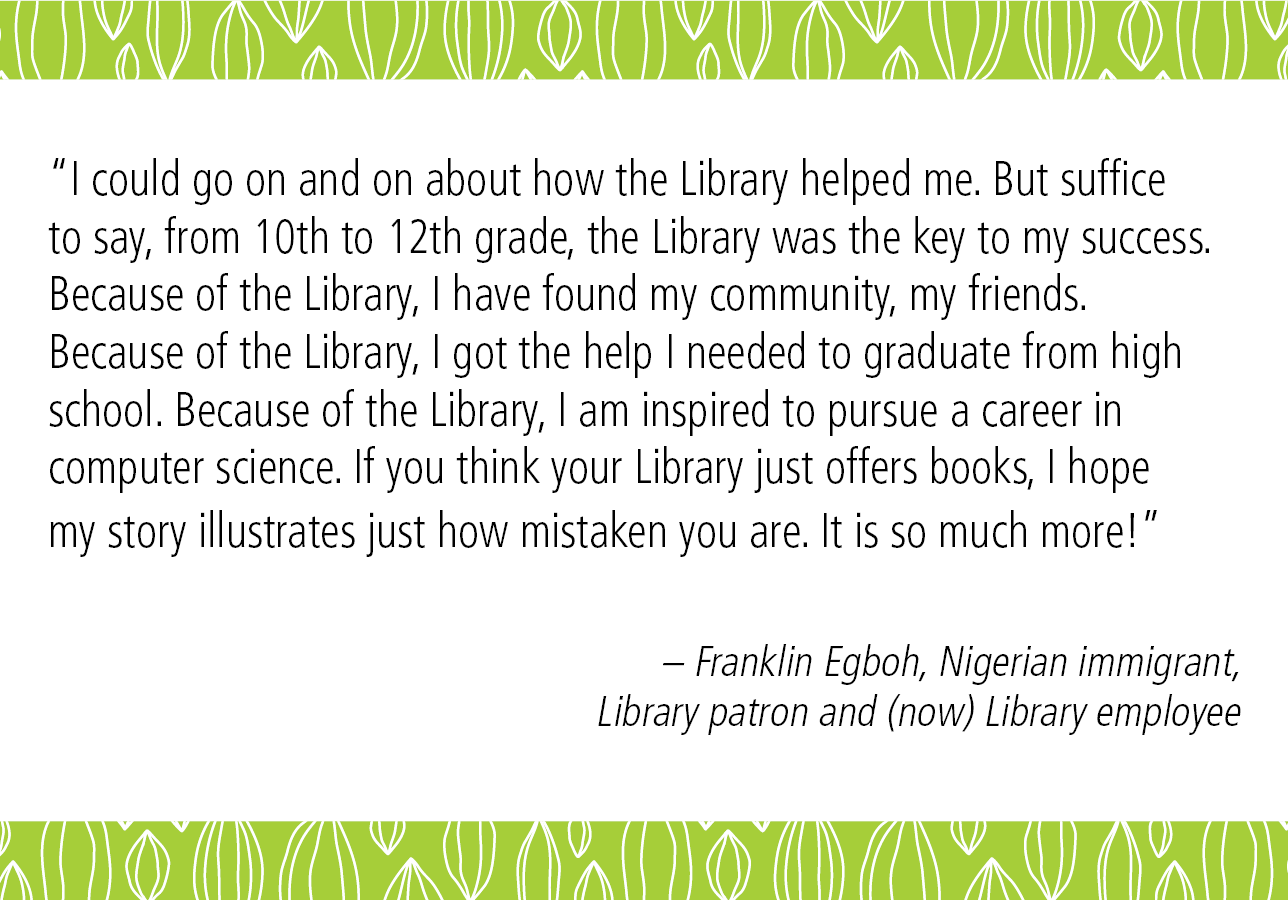 "I could go on and on about how the Library helped me. But suffice to say, from 10th to 12th grade, the Library was the key to my success. Because of the Library, I have found my community, my friends. Because of the Library, I got the help I needed to graduate from high school. Because of the Library, I am inspired to pursue a career in computer science. If you think your Library just offers books, I hope my story illustrates just how mistaken you are. It is so much more!" - Franklin Egboh, Nigerian immigrant, Library patron and (now) Library employee. 