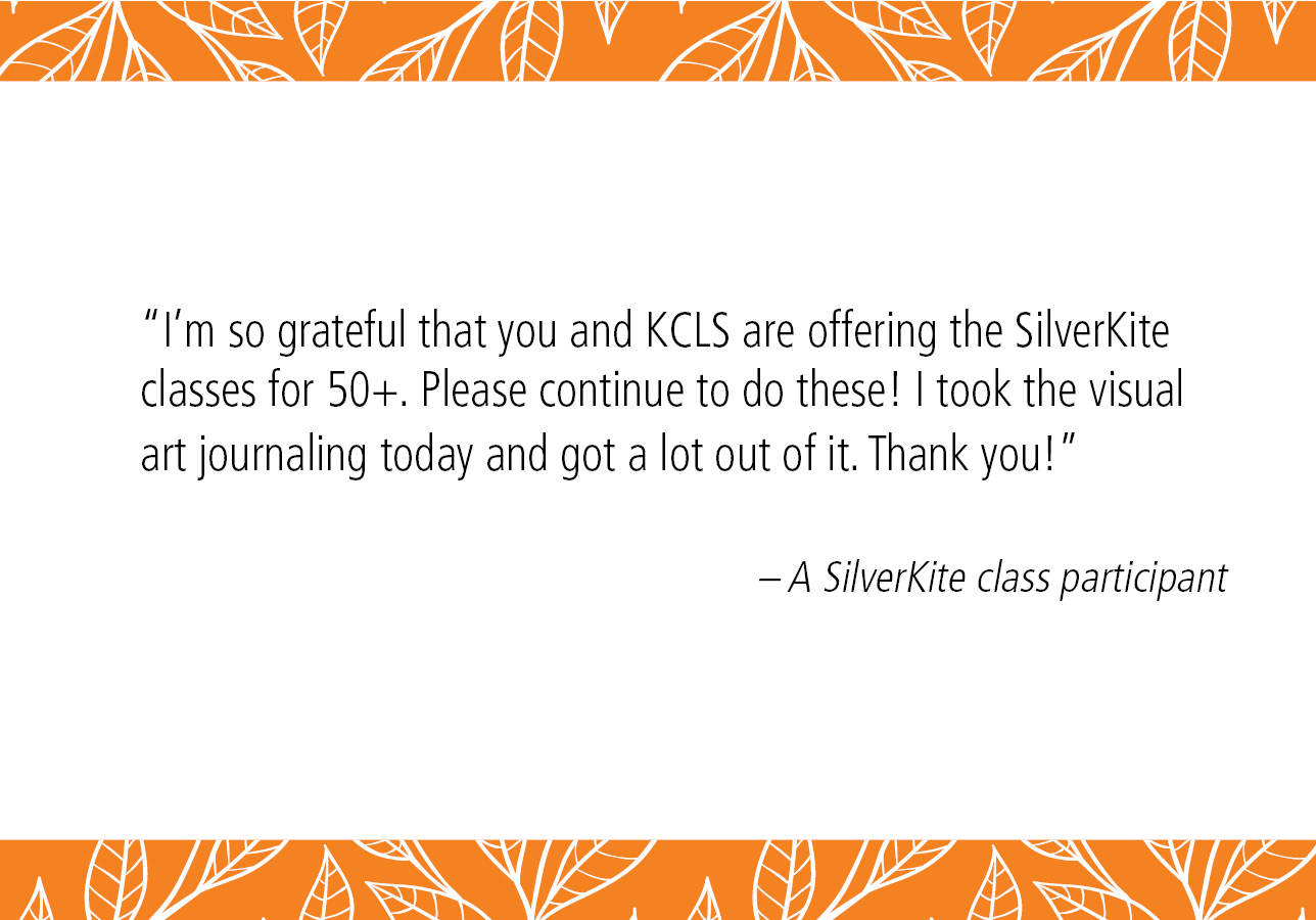 “I'm so grateful that you and KCLS are offering the SilverKite classes for 50+. Please continue to do these! I took the visual art journaling today and got a lot out of it. Thank you!” – A SilverKite class participant