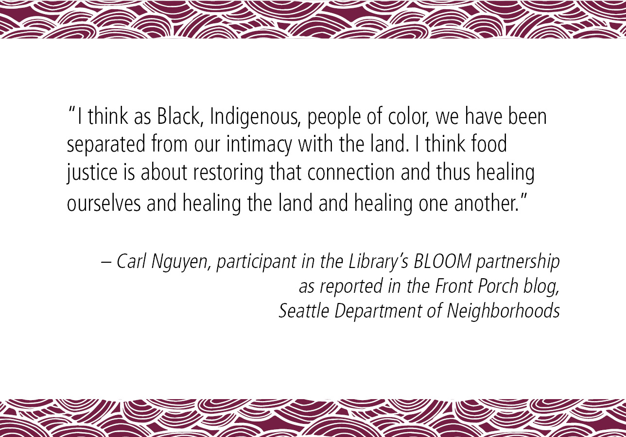 “I think as Black, Indigenous, people of color, we have been separated from our intimacy with the land. I think food justice is about restoring that connection and thus healing ourselves and healing the land and healing one another.” – Carl Nguyen, participant in the Library’s BLOOM partnership as reported in the Front Porch blog, Seattle Department of Neighborhoods
