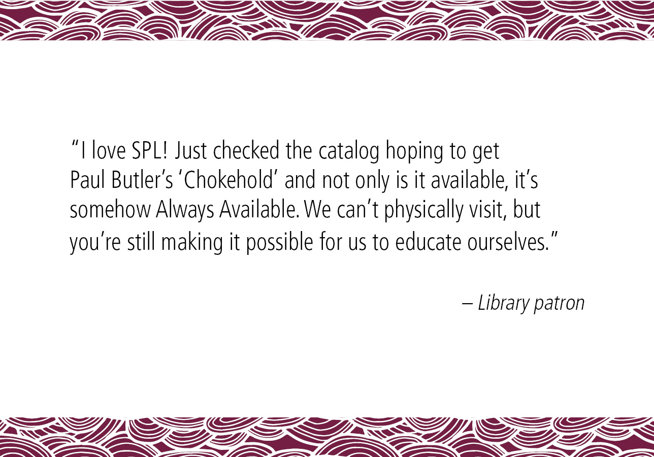 “I love SPL! Just checked the catalog hoping to get Paul Butler's ‘Chokehold’ and not only is it available, it's somehow Always Available. We can't physically visit, but you're still making it possible for us to educate ourselves.” – Library patron