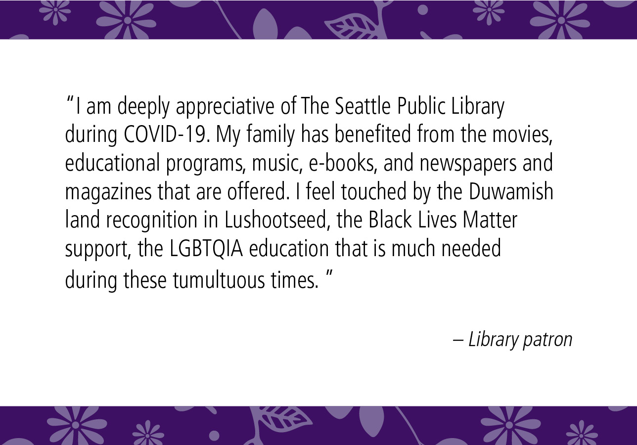 “I am deeply appreciative of The Seattle Public Library during COVID-19. My family has benefited from the movies, educational programs, music, e-books, and newspapers and magazines that are offered. I feel touched by the Duwamish land recognition in Lushootseed, the Black Lives Matter support, the LGBTQIA education that is much needed during these tumultuous times.” – Library patron