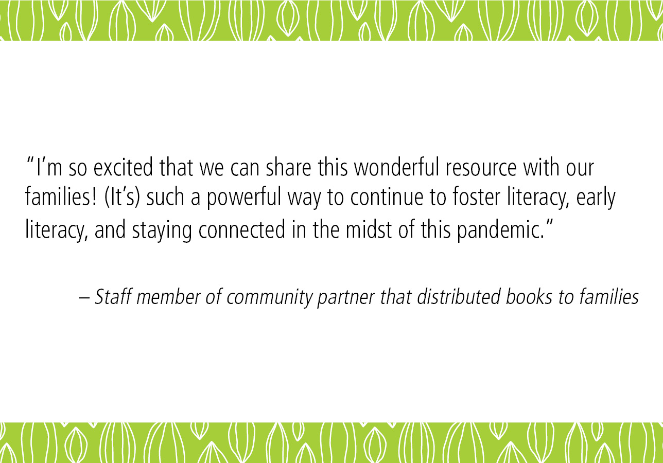 “I’m so excited that we can share this wonderful resource with our families! (It’s) such a powerful way to continue to foster literacy, early literacy, and staying connected in the midst of this pandemic.” – Staff member of community partner that distributed books to families