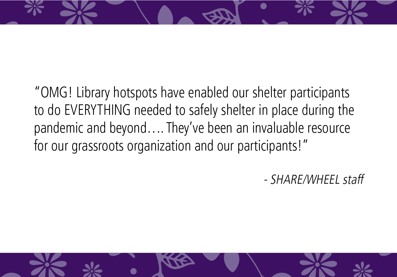 “OMG! Library hotspots have enabled our shelter participants to do EVERYTHING needed to safely shelter in place during the pandemic and beyond…. They've been an invaluable resource for our grassroots organization and our participants!" - SHARE/WHEEL staff