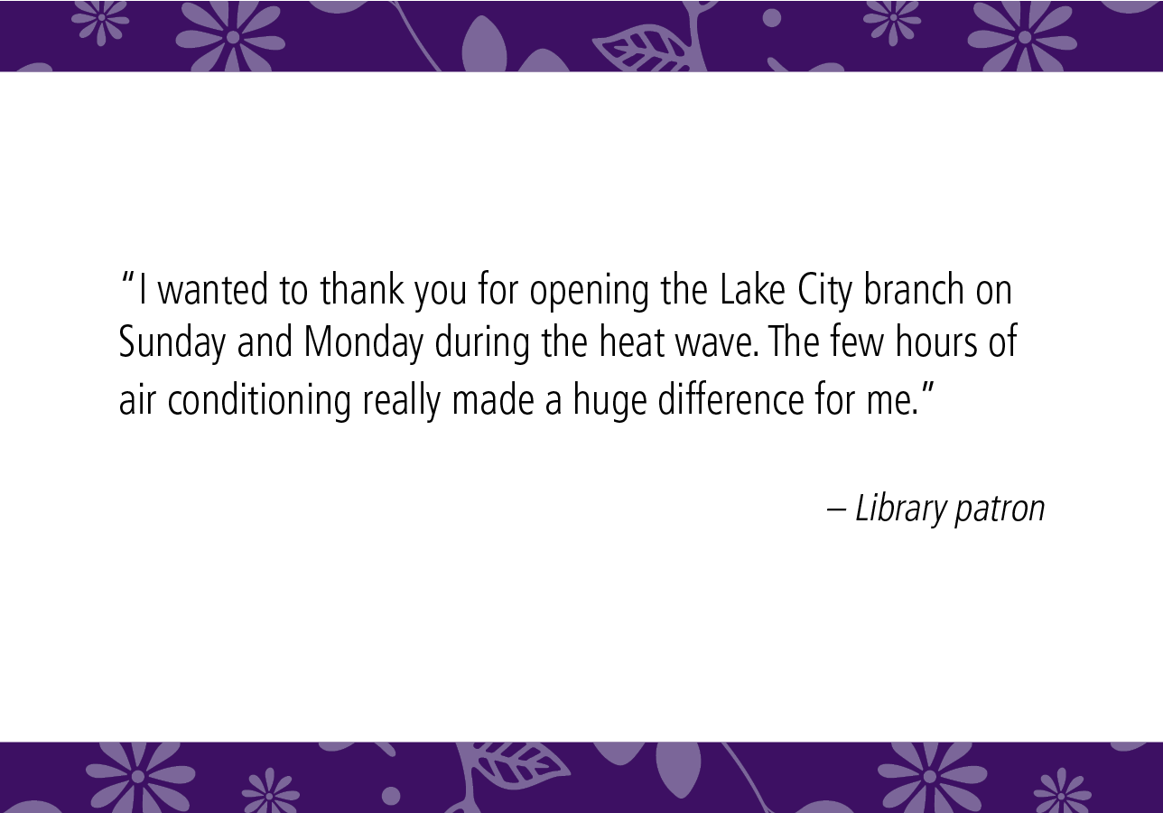 “I wanted to thank you for opening the Lake City branch on Sunday and Monday during the heatwave. The few hours of air conditioning really made a huge difference for me.” – Library patron