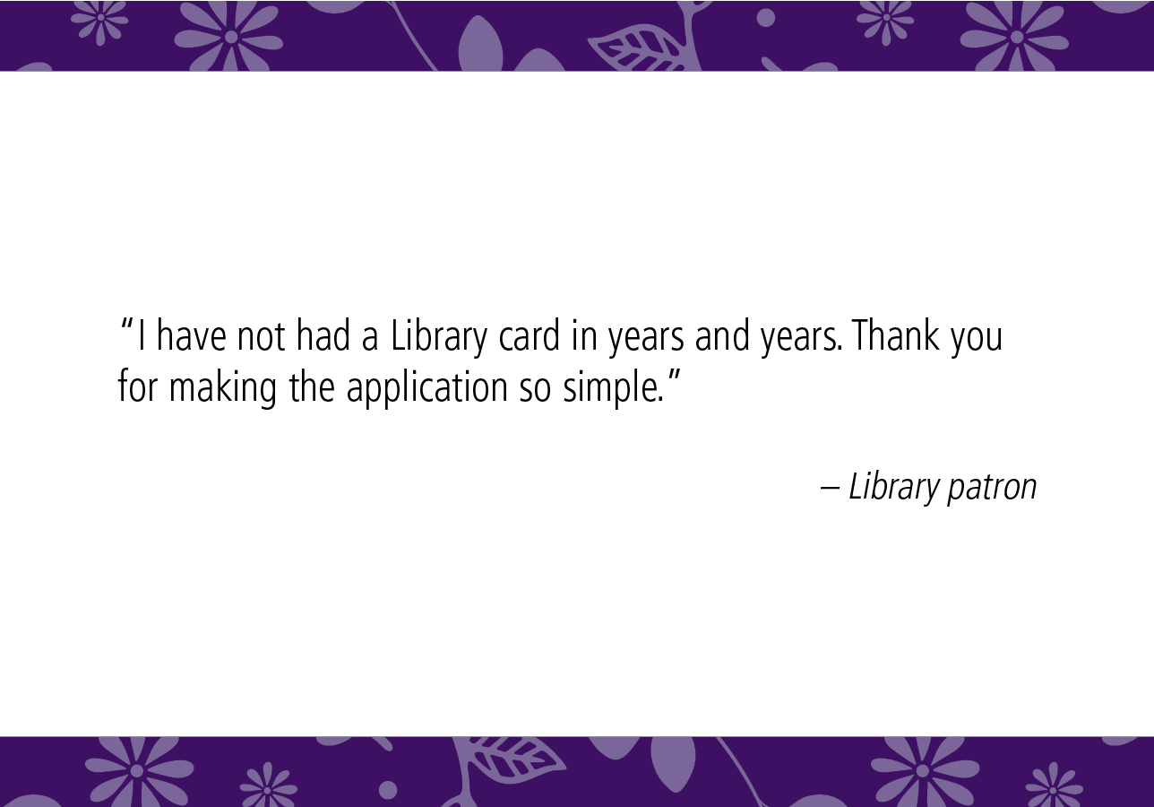 “I have not had a Library card in years and years. Thank you for making the application so simple.” – Library patron