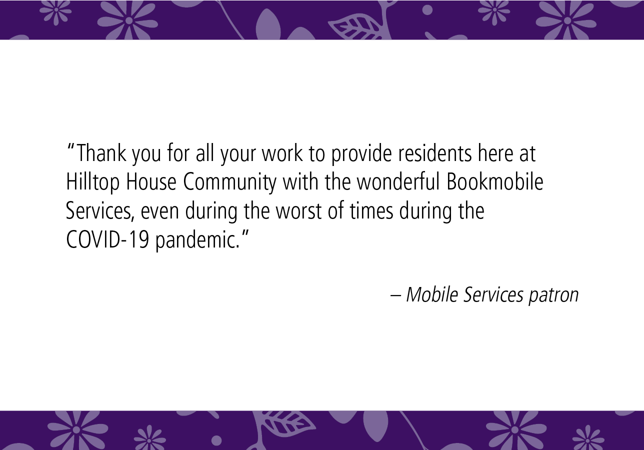“Thank you for all your work to provide residents here at Hilltop House Community with the wonderful Bookmobile Services, even during the worst of times during the COVID-19 pandemic.” – Mobile Services patron 