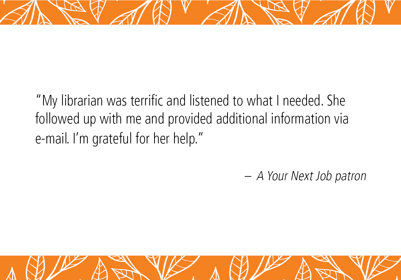 “My librarian was terrific and listened to what I needed. She followed up with me and provided additional information via e-mail. I’m grateful for her help.” – A Your Next Job patron