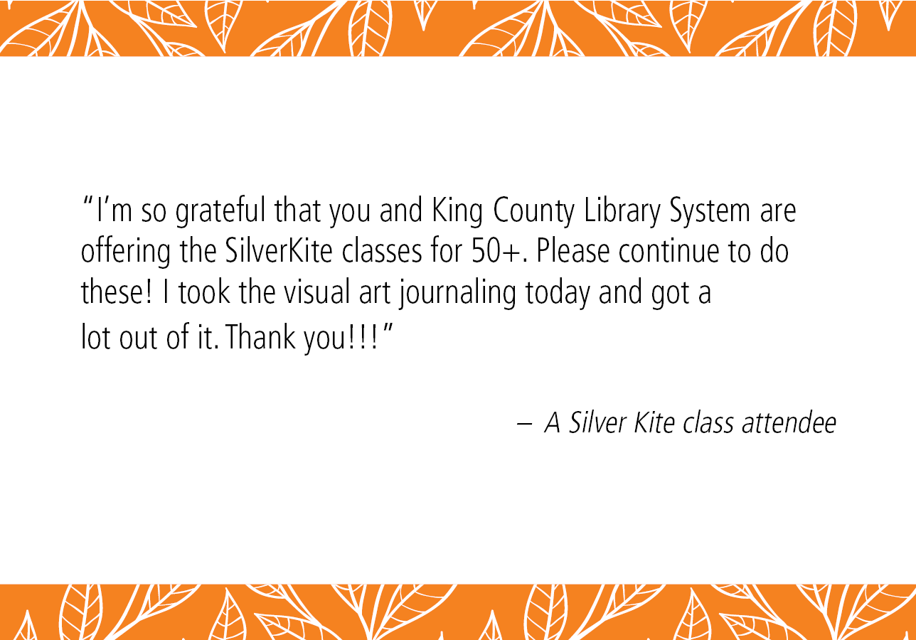 “I'm so grateful that you and King County Library System are offering the SilverKite classes for 50+. Please continue to do these! I took the visual art journaling today and got a lot out of it. Thank you!!!” – A Silver Kite class attendee