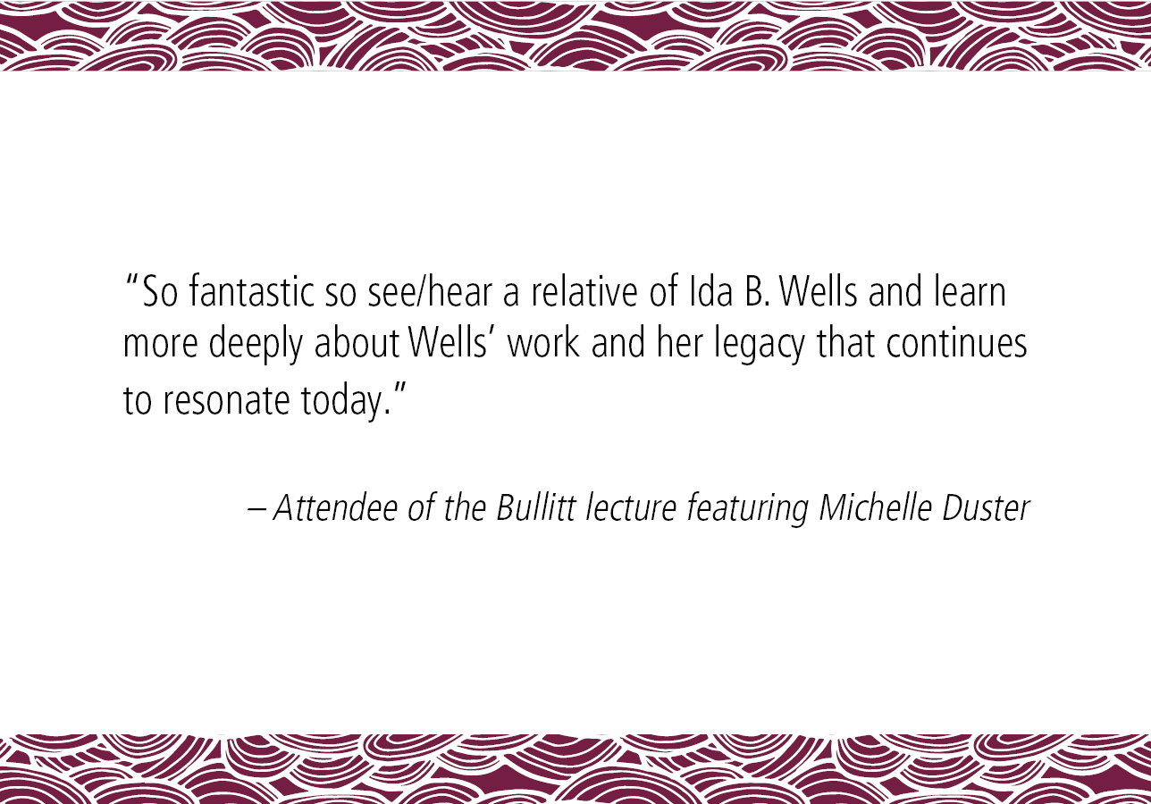 “So fantastic so see/hear a relative of Ida B. Wells and learn more deeply about Wells work and her legacy that continues to resonate today.” – Attendee of the Bullitt lecture featuring Michelle Duster