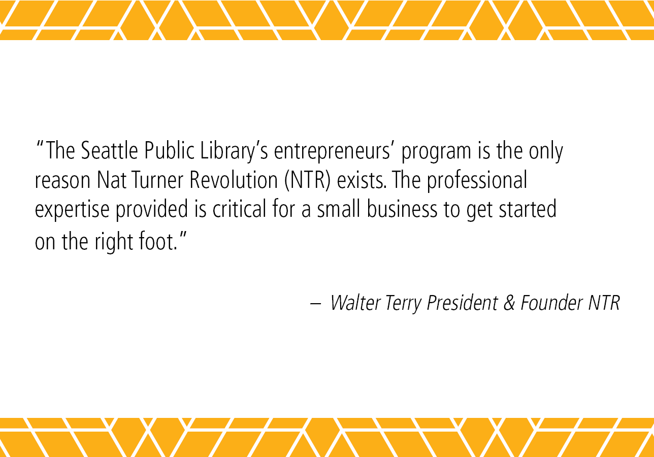 "The Seattle Public Library’s entrepreneurs' program is the only reason Nat Turner Revolution (NTR) exists. The professional expertise provided is critical for a small business to get started on the right foot." - Walter Terry President & Founder NTR