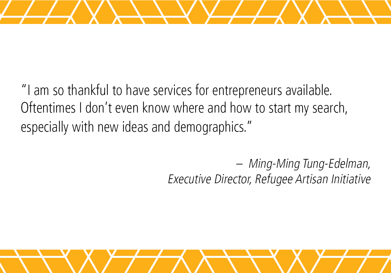 “I am so thankful to have services for entrepreneurs available. Oftentimes I don't even know where and how to start my search, especially with new ideas and demographics.” - Ming-Ming Tung-Edelman, Executive Director, Refugee Artisan Initiative