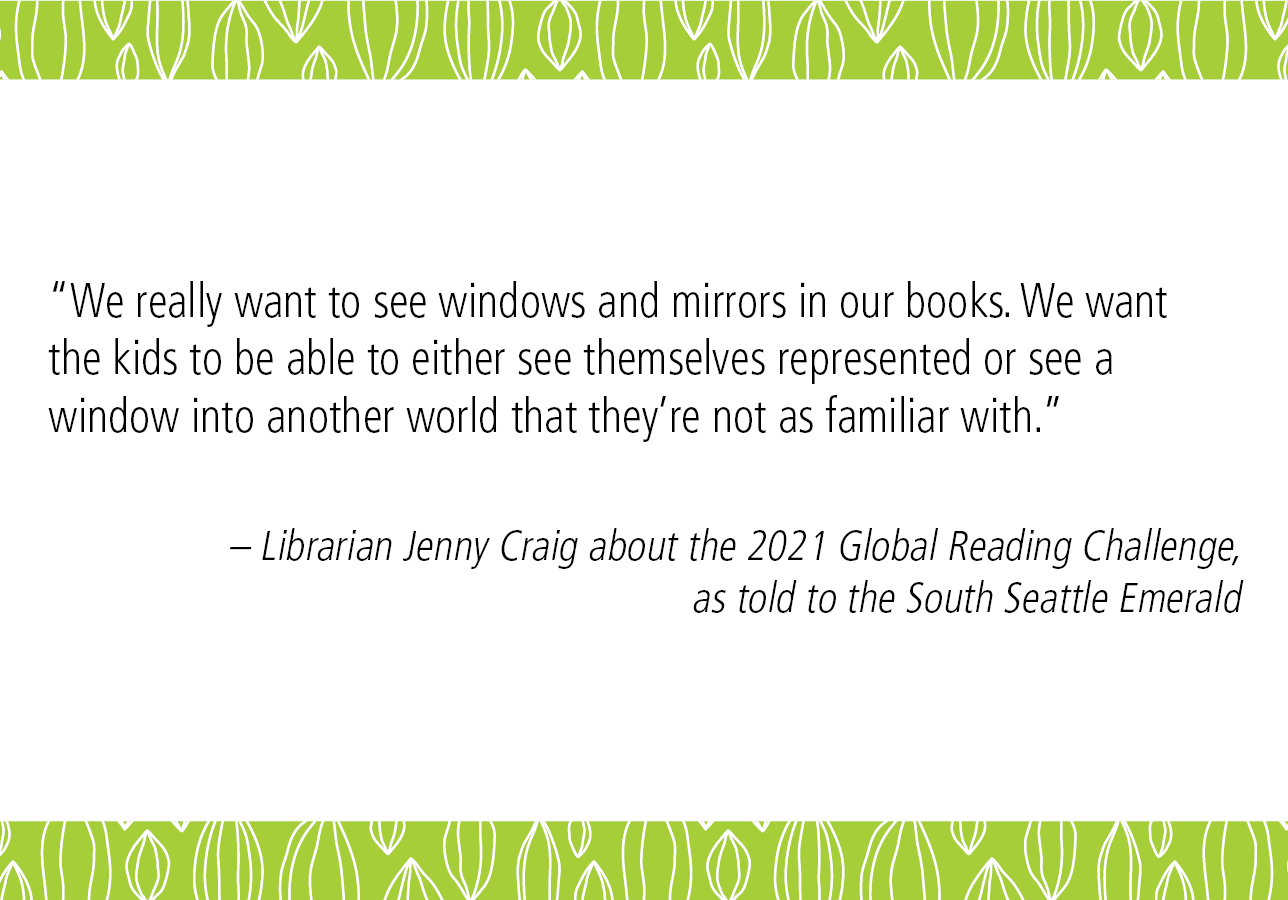 “We really want to see windows and mirrors in our books. We want the kids to be able to either see themselves represented or see a window into another world that they’re not as familiar with.” – Librarian Jenny Craig about the 2021 Global Reading Challenge, as told in this South Seattle Emerald article 