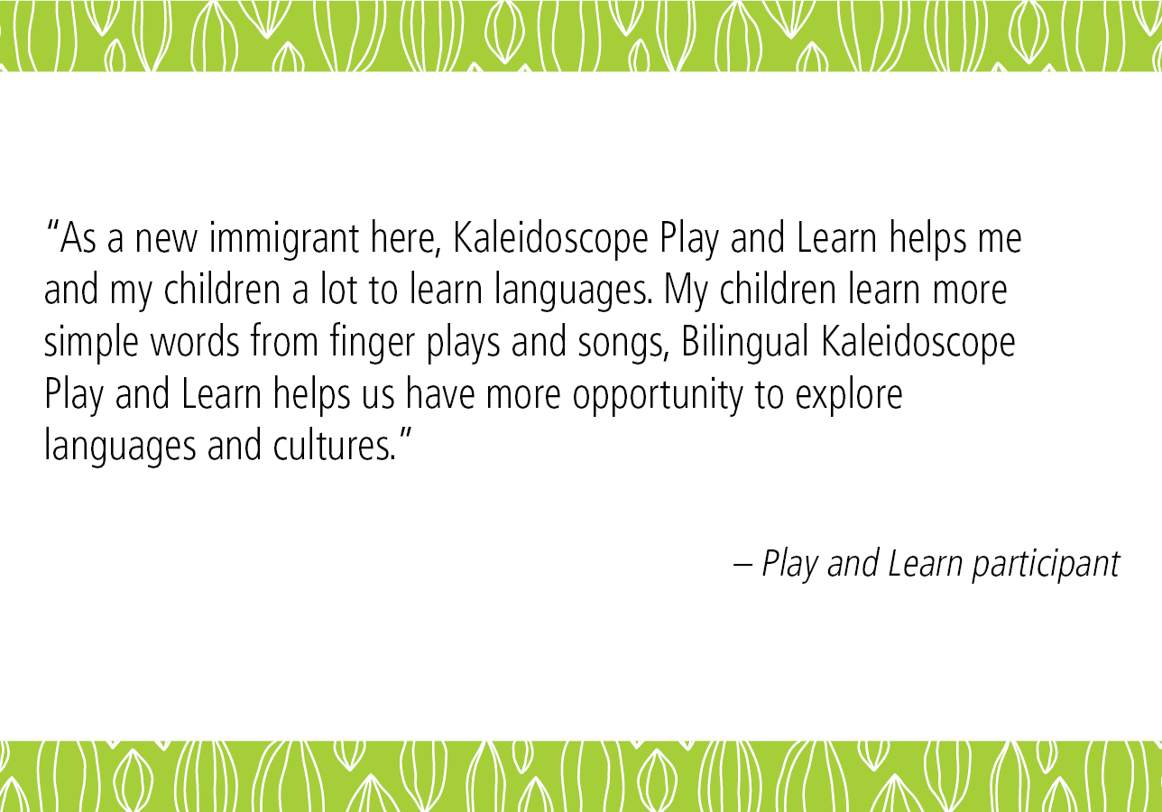 “As a new immigrant here, Kaleidoscope Play and Learn helps me and my children a lot to learn languages. My children learn more simple words from finger plays and songs, Bilingual Kaleidoscope Play and Learn helps us have more opportunity to explore languages and cultures.” – Play and Learn participant