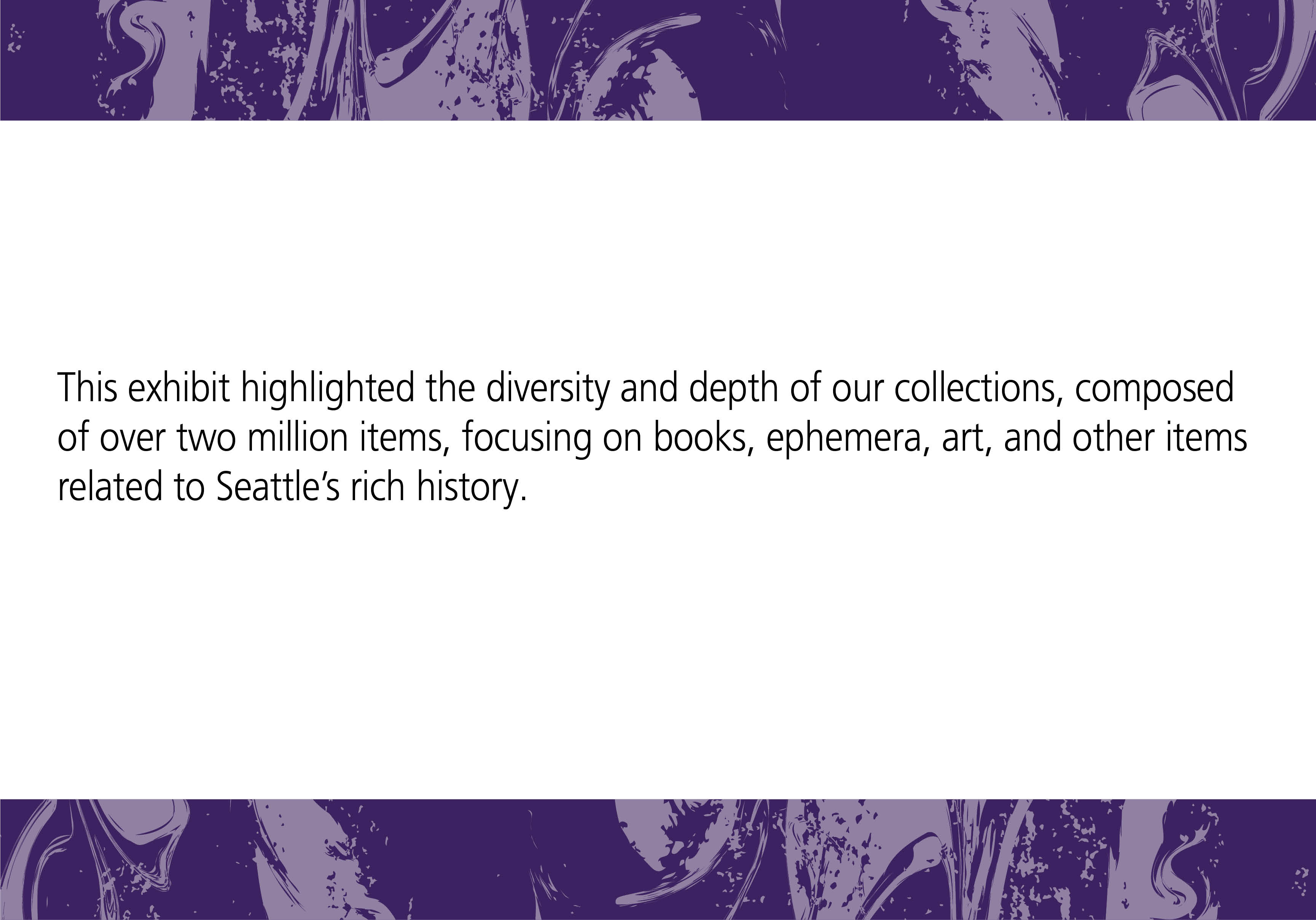 This exhibit highlighted the diversity and depth of our collections, composed of over two million items, focusing on books, ephemera, art, and other items related to Seattle's rich history.
