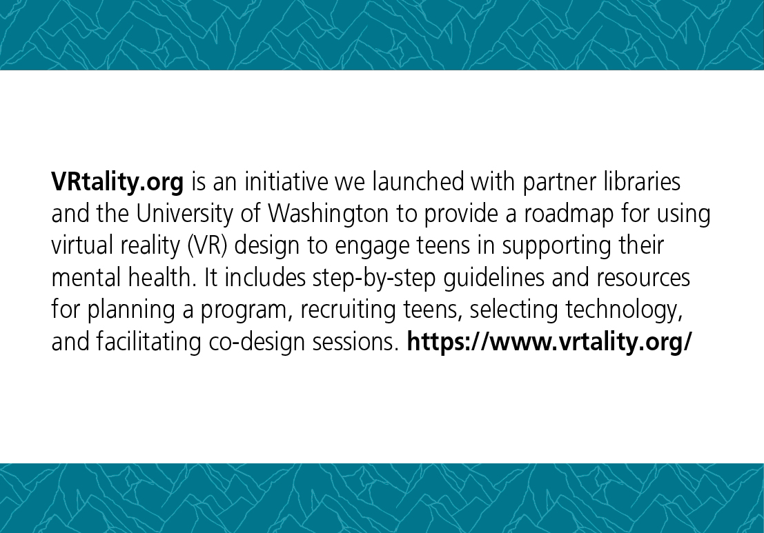 VRtality.org is an initiative we launched with partner libraries and the University of Washington to provide a roadmap for using virtual reality (VR) design to engage teens in supporting their mental health. It includes step-by-step guidelines and resources for planning a program, recruiting teens, selecting technology, and facilitating co-design sessions. https://www.vrtality.org/
